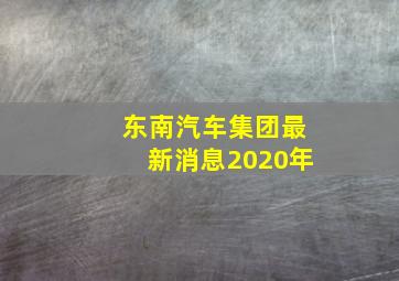 东南汽车集团最新消息2020年