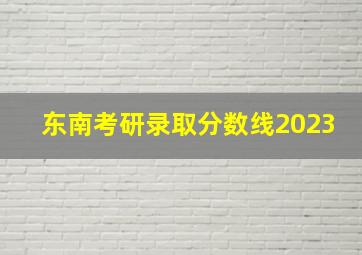 东南考研录取分数线2023