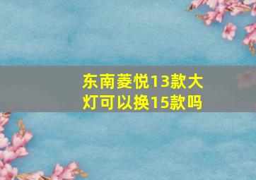 东南菱悦13款大灯可以换15款吗