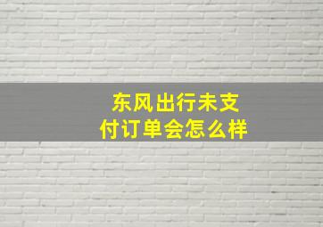 东风出行未支付订单会怎么样