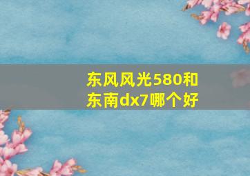 东风风光580和东南dx7哪个好