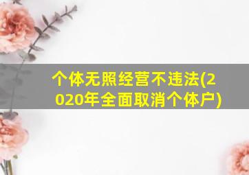 个体无照经营不违法(2020年全面取消个体户)