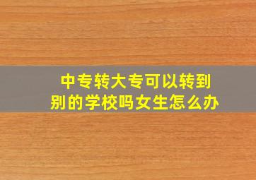 中专转大专可以转到别的学校吗女生怎么办