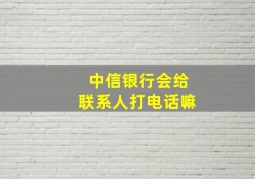 中信银行会给联系人打电话嘛