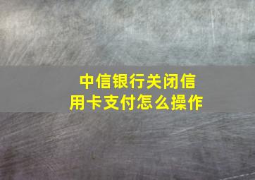 中信银行关闭信用卡支付怎么操作