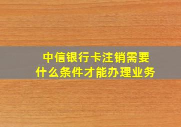 中信银行卡注销需要什么条件才能办理业务