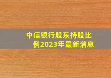 中信银行股东持股比例2023年最新消息