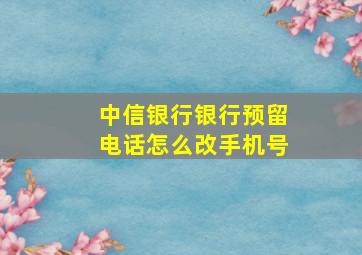 中信银行银行预留电话怎么改手机号