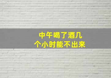 中午喝了酒几个小时能不出来