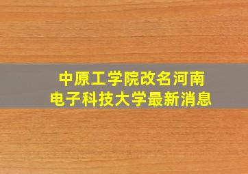 中原工学院改名河南电子科技大学最新消息