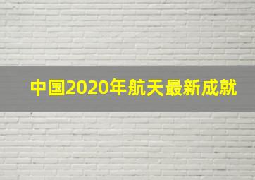 中国2020年航天最新成就