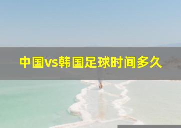 中国vs韩国足球时间多久