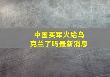 中国买军火给乌克兰了吗最新消息