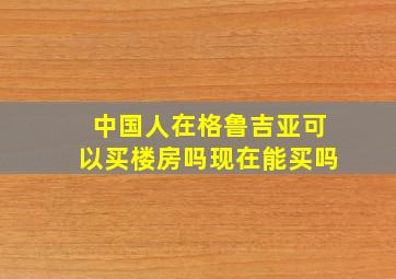 中国人在格鲁吉亚可以买楼房吗现在能买吗