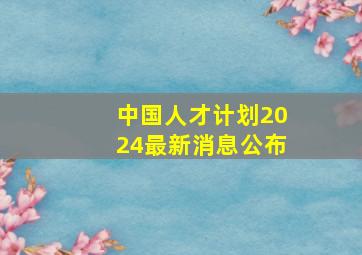 中国人才计划2024最新消息公布