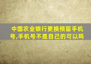 中国农业银行更换预留手机号,手机号不是自己的可以吗