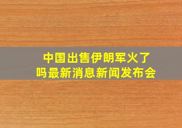 中国出售伊朗军火了吗最新消息新闻发布会