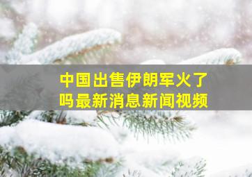 中国出售伊朗军火了吗最新消息新闻视频