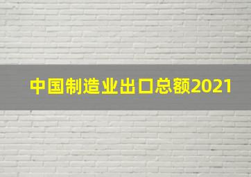 中国制造业出口总额2021