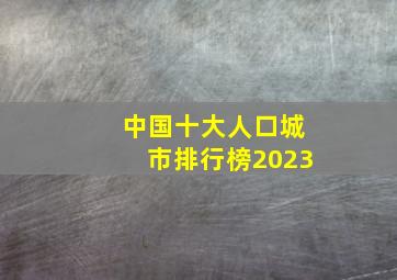 中国十大人口城市排行榜2023