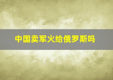 中国卖军火给俄罗斯吗