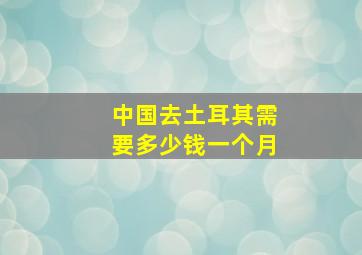 中国去土耳其需要多少钱一个月