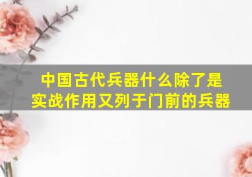 中国古代兵器什么除了是实战作用又列于门前的兵器