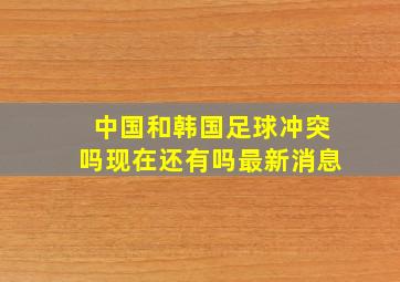 中国和韩国足球冲突吗现在还有吗最新消息