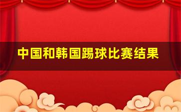 中国和韩国踢球比赛结果