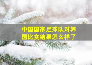 中国国家足球队对韩国比赛结果怎么样了