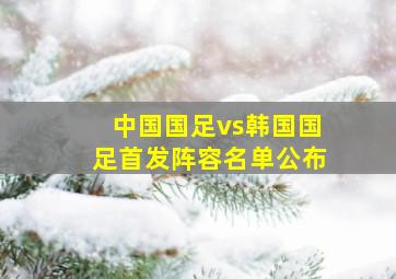 中国国足vs韩国国足首发阵容名单公布