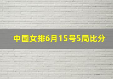 中国女排6月15号5局比分