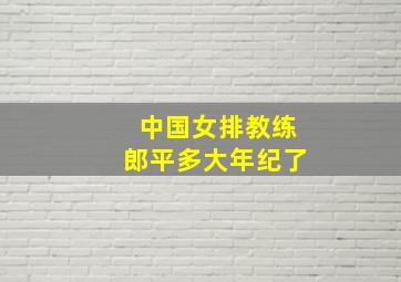 中国女排教练郎平多大年纪了