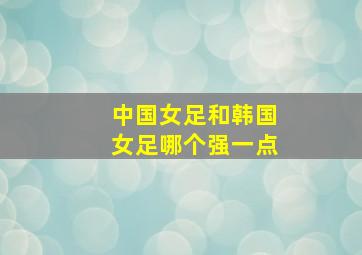 中国女足和韩国女足哪个强一点