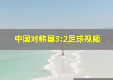 中国对韩国3:2足球视频