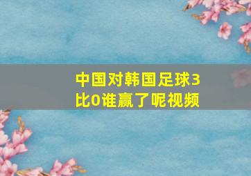 中国对韩国足球3比0谁赢了呢视频