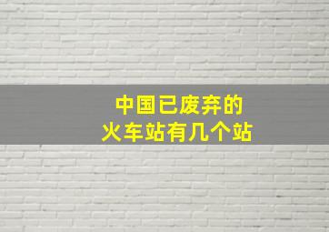 中国已废弃的火车站有几个站