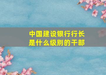 中国建设银行行长是什么级别的干部