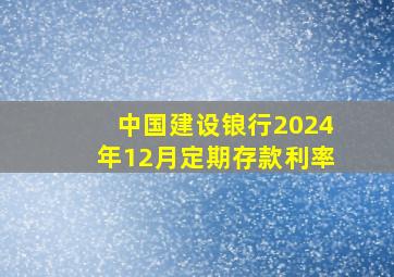 中国建设锒行2024年12月定期存款利率