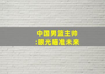 中国男篮主帅:眼光瞄准未来