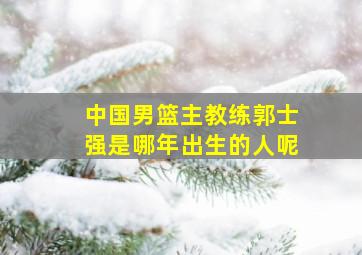 中国男篮主教练郭士强是哪年出生的人呢