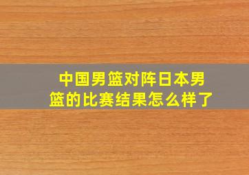 中国男篮对阵日本男篮的比赛结果怎么样了