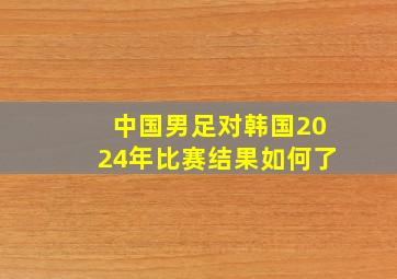 中国男足对韩国2024年比赛结果如何了