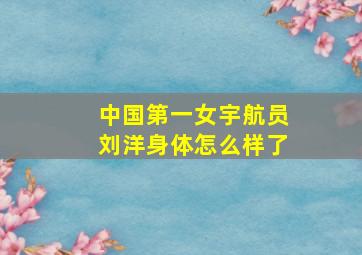 中国第一女宇航员刘洋身体怎么样了