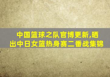 中国篮球之队官博更新,晒出中日女篮热身赛二番战集锦