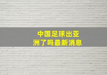 中国足球出亚洲了吗最新消息