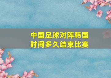 中国足球对阵韩国时间多久结束比赛