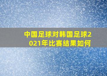 中国足球对韩国足球2021年比赛结果如何