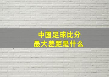 中国足球比分最大差距是什么