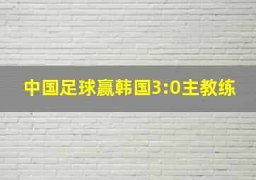 中国足球赢韩国3:0主教练